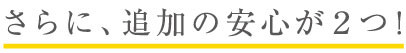 さらに、追加の安心が２つ！