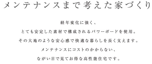 メンテナンスまで考えた家づくり経年変化に強く、
とても安定した素材で構成されるパワーボードを使用。
その大地のような安心感で快適な暮らしを長く支えます。
メンテナンスにコストのかからない、
ながい目で見てお得な高性能住宅です。