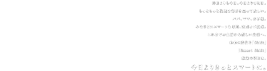 昨日よりも今日。今日よりも明日。もっともっと快適な毎日を送って欲しい。パパ、ママ、お子様。みなさまにスマートな時間、空間をご提案。これまでの生活から新しい生活へ、
未来に変化を「Shift」「Smart Shift」家族の明日は、今日よりきっとスマートに。